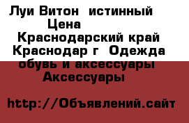 Луи Витон (истинный!) › Цена ­ 50 000 - Краснодарский край, Краснодар г. Одежда, обувь и аксессуары » Аксессуары   